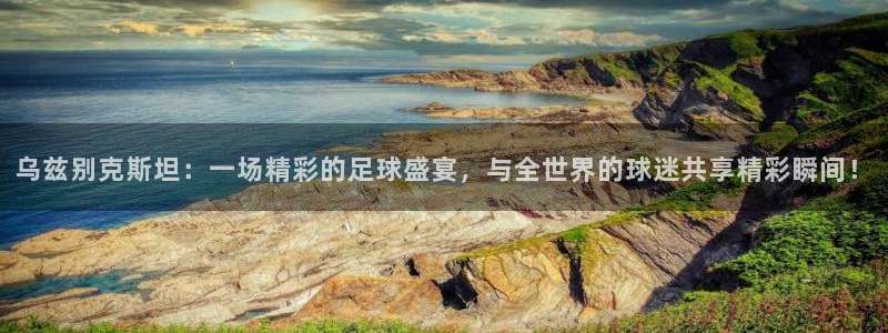  乌兹别克斯坦：一场精彩的足球盛宴，与全世界的球迷共享精彩瞬间